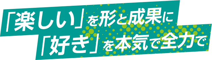 「楽しい」を形と成果に「好き」を本気で全力で